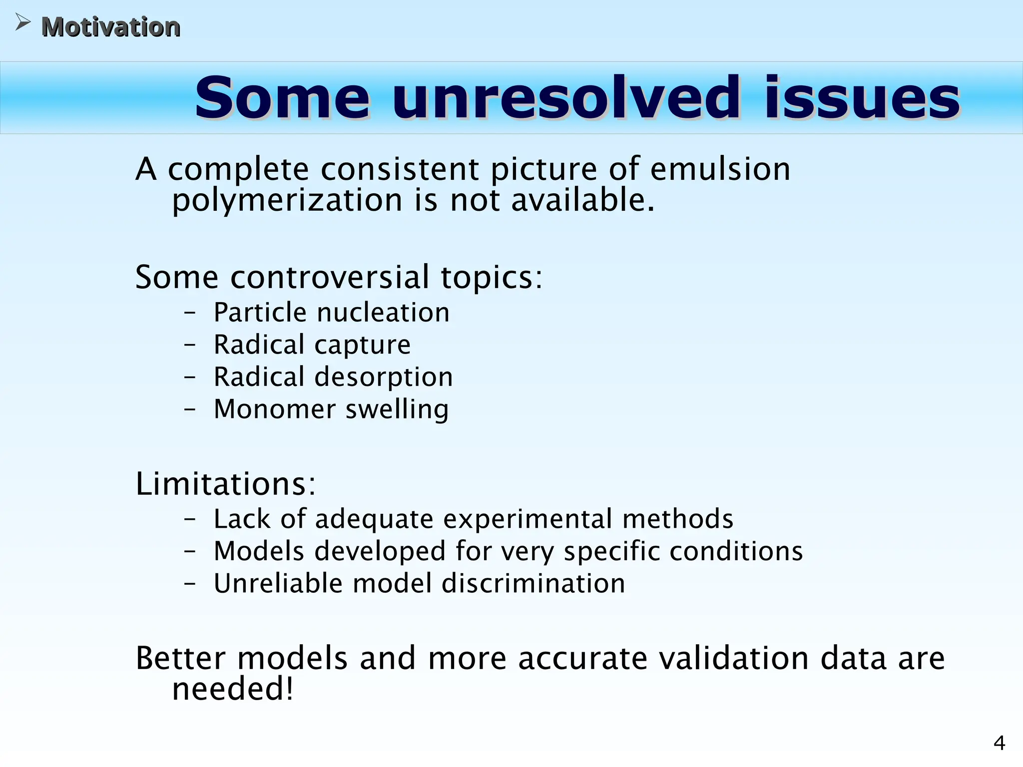 4
Some unresolved issues
Some unresolved issues
A complete consistent picture of emulsion
polymerization is not available.
Some controversial topics:
– Particle nucleation
– Radical capture
– Radical desorption
– Monomer swelling
Limitations:
– Lack of adequate experimental methods
– Models developed for very specific conditions
– Unreliable model discrimination
Better models and more accurate validation data are
needed!
 Motivation
Motivation
 