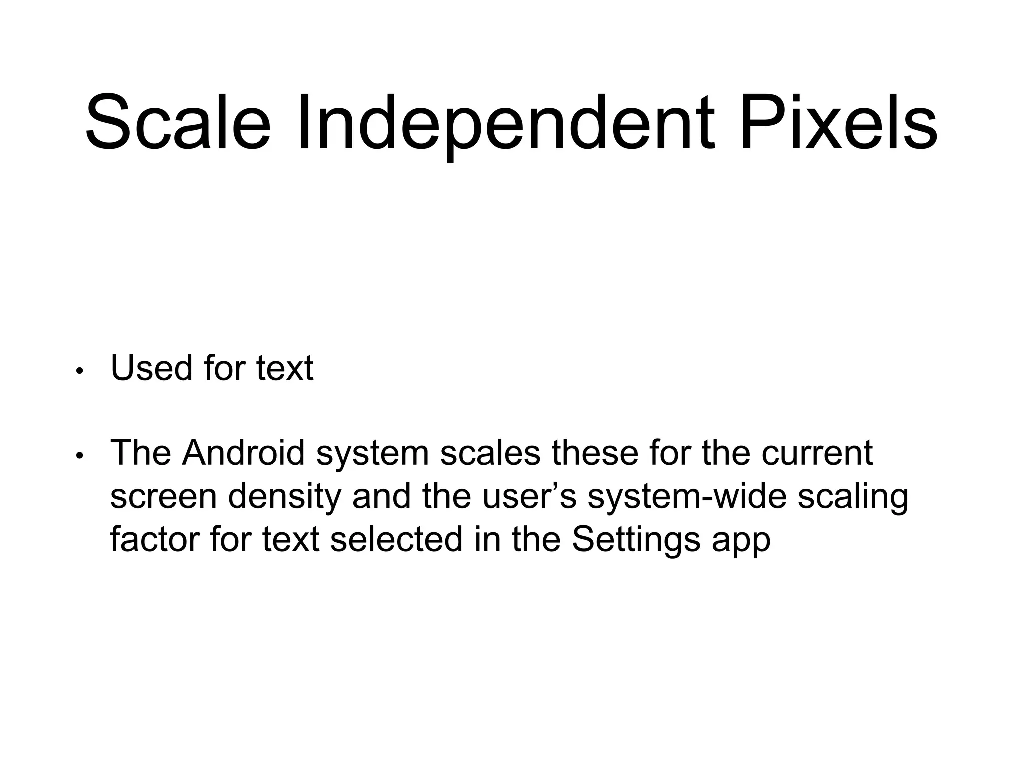 Scale Independent Pixels
• Used for text
• The Android system scales these for the current
screen density and the user’s system-wide scaling
factor for text selected in the Settings app
 