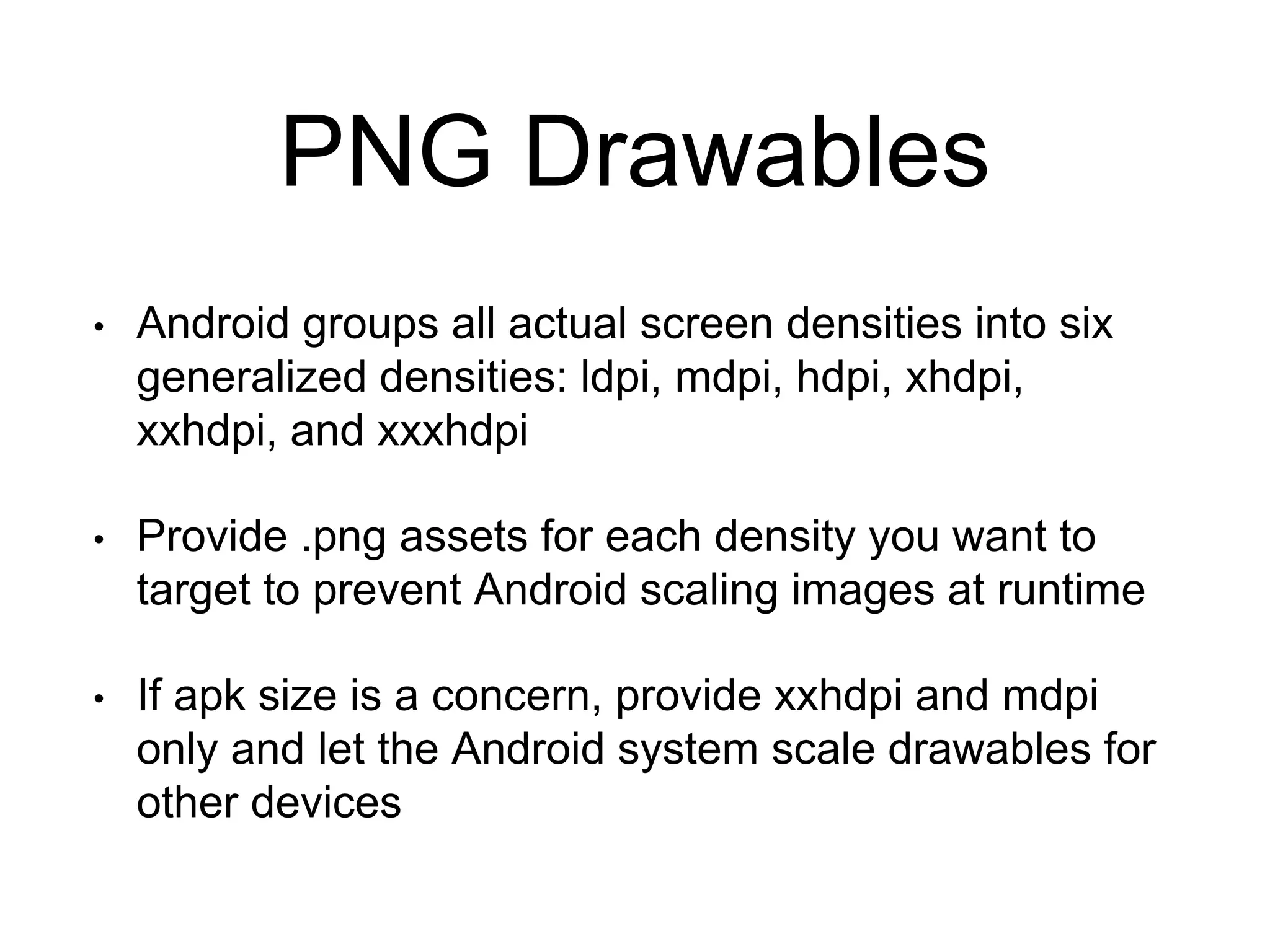 PNG Drawables
• Android groups all actual screen densities into six
generalized densities: ldpi, mdpi, hdpi, xhdpi,
xxhdpi, and xxxhdpi
• Provide .png assets for each density you want to
target to prevent Android scaling images at runtime
• If apk size is a concern, provide xxhdpi and mdpi
only and let the Android system scale drawables for
other devices
 