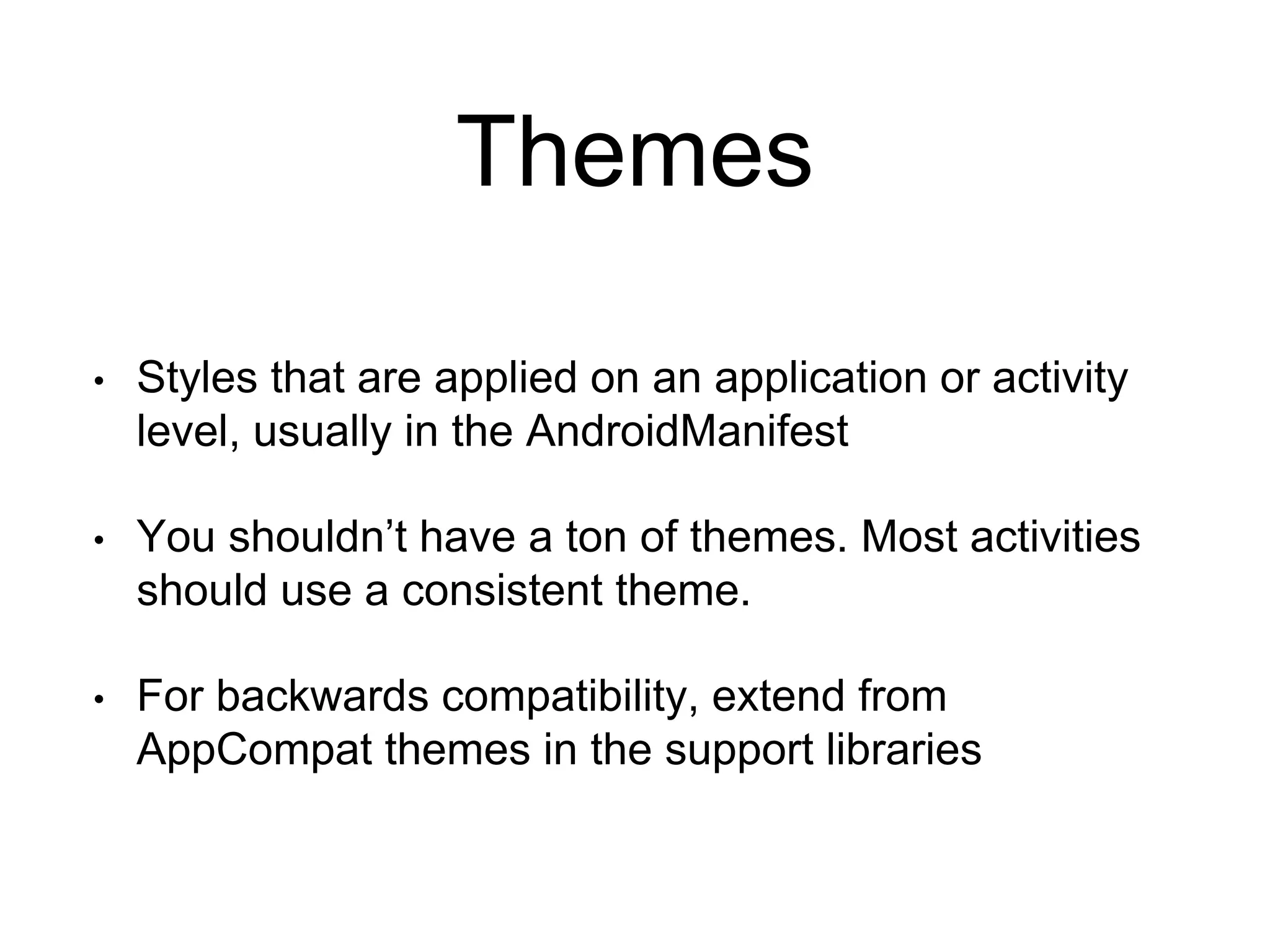 Themes
• Styles that are applied on an application or activity
level, usually in the AndroidManifest
• You shouldn’t have a ton of themes. Most activities
should use a consistent theme.
• For backwards compatibility, extend from
AppCompat themes in the support libraries
 