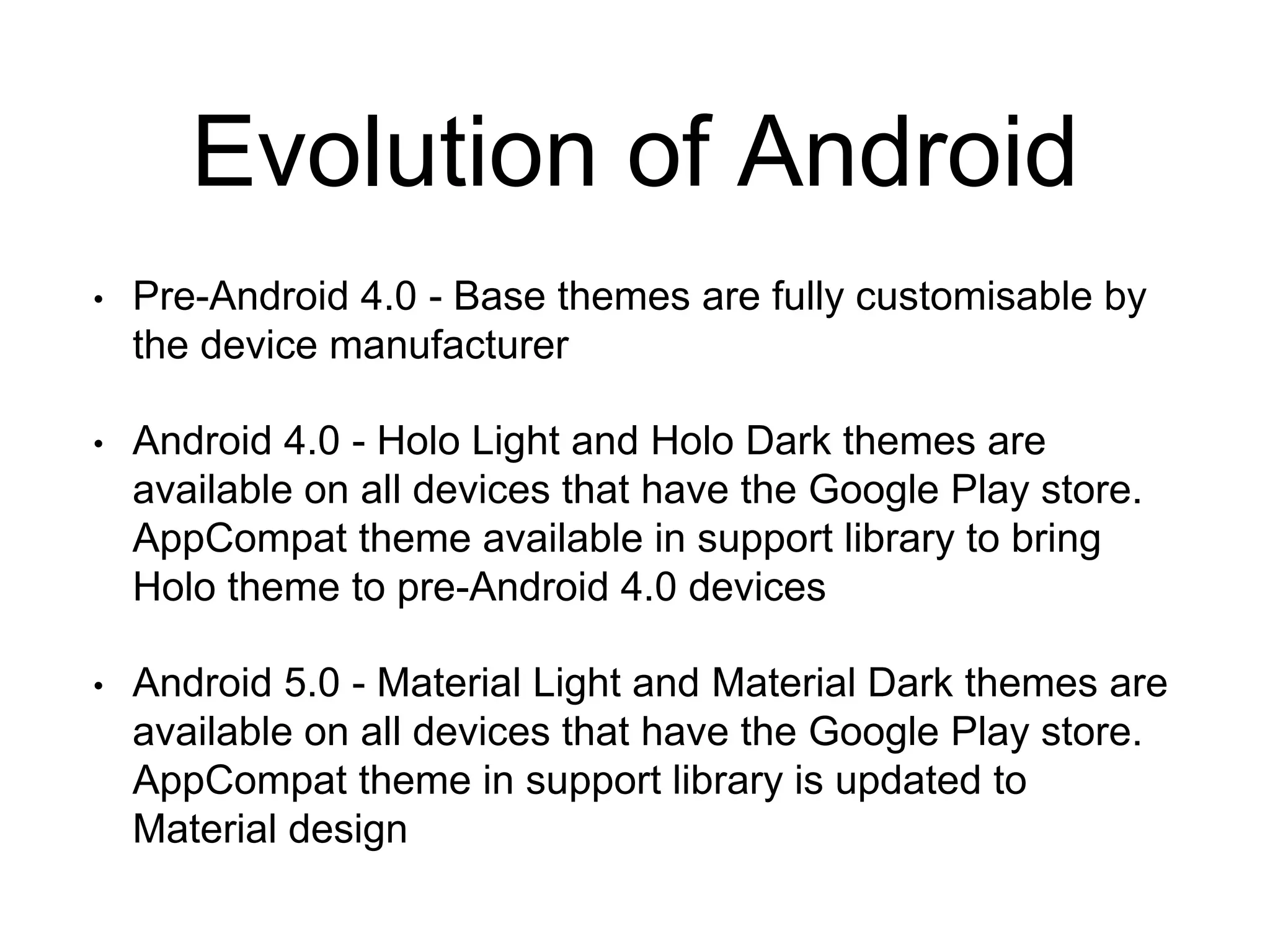 Evolution of Android
• Pre-Android 4.0 - Base themes are fully customisable by
the device manufacturer
• Android 4.0 - Holo Light and Holo Dark themes are
available on all devices that have the Google Play store.
AppCompat theme available in support library to bring
Holo theme to pre-Android 4.0 devices
• Android 5.0 - Material Light and Material Dark themes are
available on all devices that have the Google Play store.
AppCompat theme in support library is updated to
Material design
 