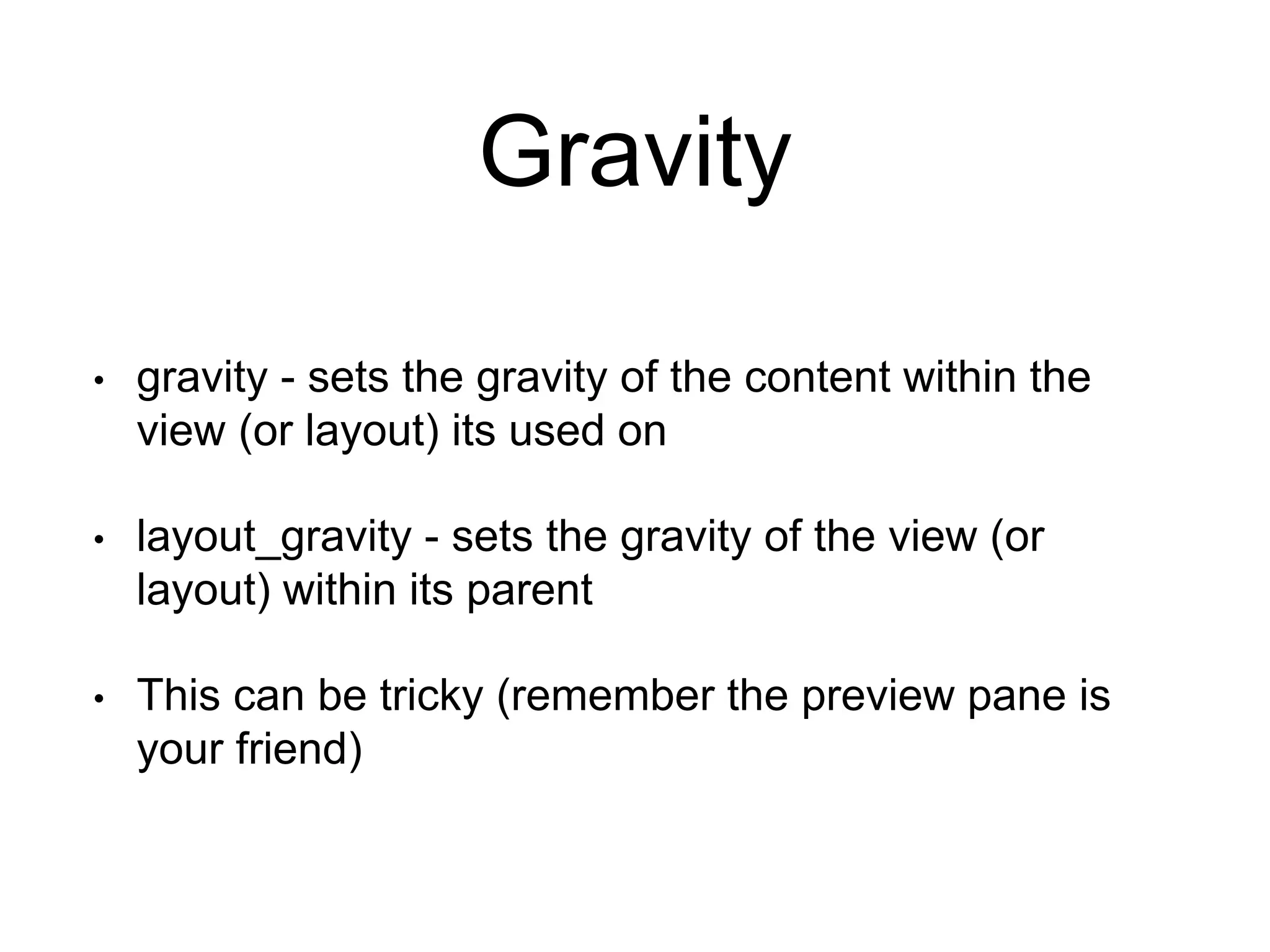 Gravity
• gravity - sets the gravity of the content within the
view (or layout) its used on
• layout_gravity - sets the gravity of the view (or
layout) within its parent
• This can be tricky (remember the preview pane is
your friend)
 