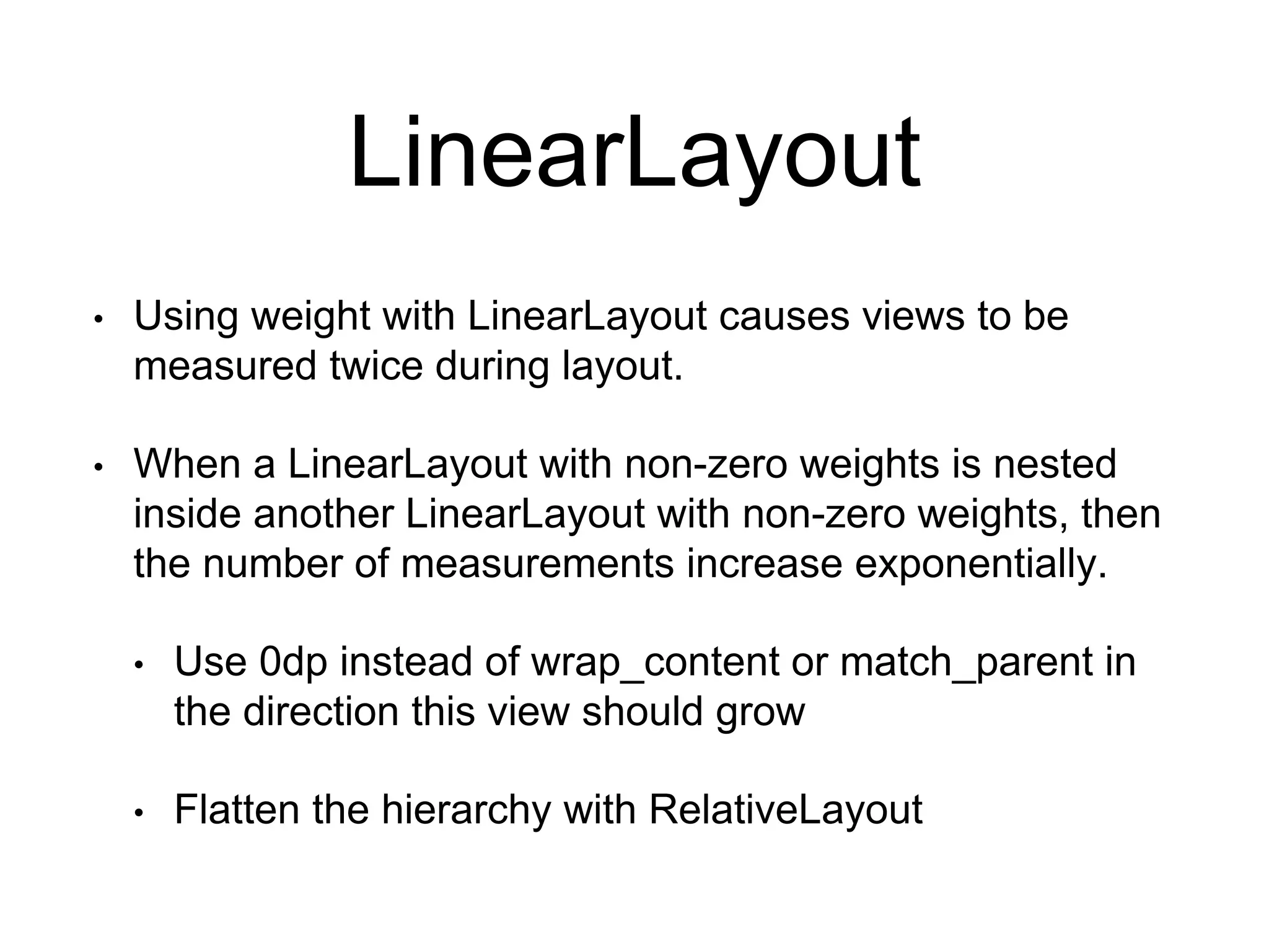 LinearLayout
• Using weight with LinearLayout causes views to be
measured twice during layout.
• When a LinearLayout with non-zero weights is nested
inside another LinearLayout with non-zero weights, then
the number of measurements increase exponentially.
• Use 0dp instead of wrap_content or match_parent in
the direction this view should grow
• Flatten the hierarchy with RelativeLayout
 