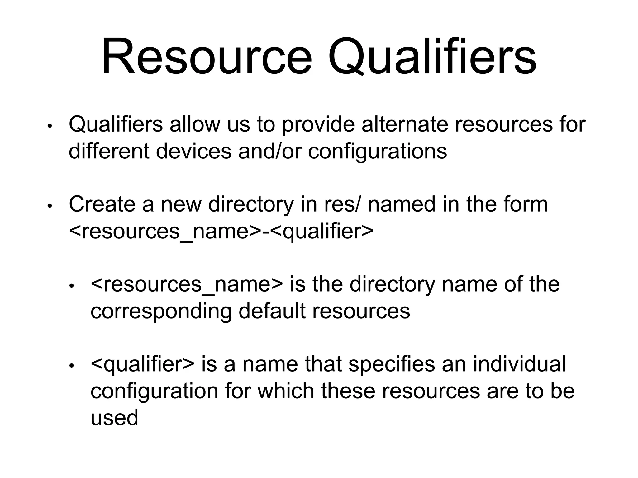 Resource Qualifiers
• Qualifiers allow us to provide alternate resources for
different devices and/or configurations
• Create a new directory in res/ named in the form
<resources_name>-<qualifier>
• <resources_name> is the directory name of the
corresponding default resources
• <qualifier> is a name that specifies an individual
configuration for which these resources are to be
used
 