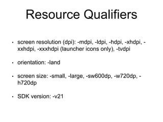 Resource Qualifiers
• screen resolution (dpi): -mdpi, -ldpi, -hdpi, -xhdpi, -
xxhdpi, -xxxhdpi (launcher icons only), -tvdpi
• orientation: -land
• screen size: -small, -large, -sw600dp, -w720dp, -
h720dp
• SDK version: -v21
 