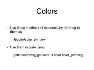 Colors
• Use these in other xml resources by referring to
them as
@color/color_primary
• Use them in code using
getResources().getColor(R.color.color_primary)
 