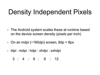 Density Independent Pixels
• The Android system scales these at runtime based
on the device screen density (pixels per inch)
• On an mdpi (~160dpi) screen, 8dp = 8px
• ldpi : mdpi : hdpi : xhdpi : xxhdpi
3 : 4 : 6 : 8 : 12
 