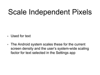 Scale Independent Pixels
• Used for text
• The Android system scales these for the current
screen density and the user’s system-wide scaling
factor for text selected in the Settings app
 