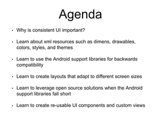 Agenda
• Why is consistent UI important?
• Learn about xml resources such as dimens, drawables,
colors, styles, and themes
• Learn to use the Android support libraries for backwards
compatibility
• Learn to create layouts that adapt to different screen sizes
• Learn to leverage open source solutions when the Android
support libraries fall short
• Learn to create re-usable UI components and custom views
 