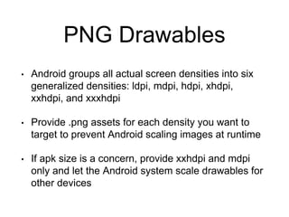 PNG Drawables
• Android groups all actual screen densities into six
generalized densities: ldpi, mdpi, hdpi, xhdpi,
xxhdpi, and xxxhdpi
• Provide .png assets for each density you want to
target to prevent Android scaling images at runtime
• If apk size is a concern, provide xxhdpi and mdpi
only and let the Android system scale drawables for
other devices
 