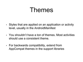 Themes
• Styles that are applied on an application or activity
level, usually in the AndroidManifest
• You shouldn’t have a ton of themes. Most activities
should use a consistent theme.
• For backwards compatibility, extend from
AppCompat themes in the support libraries
 