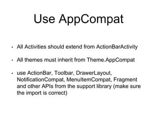 Use AppCompat
• All Activities should extend from ActionBarActivity
• All themes must inherit from Theme.AppCompat
• use ActionBar, Toolbar, DrawerLayout,
NotificationCompat, MenuItemCompat, Fragment
and other APIs from the support library (make sure
the import is correct)
 