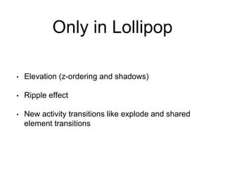 Only in Lollipop
• Elevation (z-ordering and shadows)
• Ripple effect
• New activity transitions like explode and shared
element transitions
 