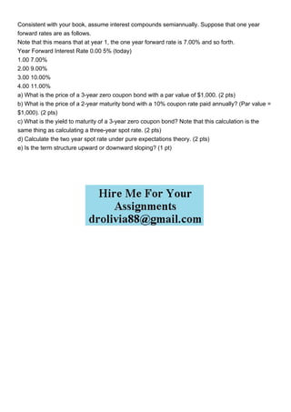 Consistent with your book, assume interest compounds semiannually. Suppose that one year
forward rates are as follows.
Note that this means that at year 1, the one year forward rate is 7.00% and so forth.
Year Forward Interest Rate 0.00 5% (today)
1.00 7.00%
2.00 9.00%
3.00 10.00%
4.00 11.00%
a) What is the price of a 3-year zero coupon bond with a par value of $1,000. (2 pts)
b) What is the price of a 2-year maturity bond with a 10% coupon rate paid annually? (Par value =
$1,000). (2 pts)
c) What is the yield to maturity of a 3-year zero coupon bond? Note that this calculation is the
same thing as calculating a three-year spot rate. (2 pts)
d) Calculate the two year spot rate under pure expectations theory. (2 pts)
e) Is the term structure upward or downward sloping? (1 pt)
 