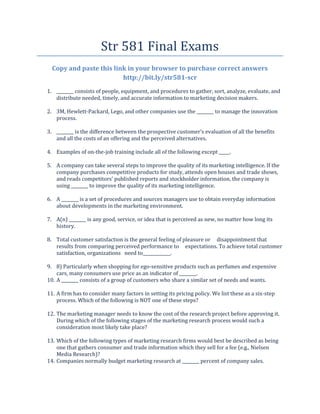 Str 581 Final Exams
  Copy and paste this link in your browser to purchase correct answers
                         http://bit.ly/str581-scr
1. ________ consists of people, equipment, and procedures to gather, sort, analyze, evaluate, and
   distribute needed, timely, and accurate information to marketing decision makers.

2. 3M, Hewlett-Packard, Lego, and other companies use the ________ to manage the innovation
   process.

3. ________ is the difference between the prospective customer’s evaluation of all the benefits
   and all the costs of an offering and the perceived alternatives.

4. Examples of on-the-job training include all of the following except _____.

5. A company can take several steps to improve the quality of its marketing intelligence. If the
   company purchases competitive products for study, attends open houses and trade shows,
   and reads competitors’ published reports and stockholder information, the company is
   using ________ to improve the quality of its marketing intelligence.

6. A ________ is a set of procedures and sources managers use to obtain everyday information
   about developments in the marketing environment.

7. A(n) ________ is any good, service, or idea that is perceived as new, no matter how long its
   history.

8. Total customer satisfaction is the general feeling of pleasure or disappointment that
   results from comparing perceived performance to expectations. To achieve total customer
   satisfaction, organizations need to_____________.

9. 8) Particularly when shopping for ego-sensitive products such as perfumes and expensive
    cars, many consumers use price as an indicator of ________.
10. A ________ consists of a group of customers who share a similar set of needs and wants.

11. A firm has to consider many factors in setting its pricing policy. We list these as a six-step
    process. Which of the following is NOT one of these steps?

12. The marketing manager needs to know the cost of the research project before approving it.
    During which of the following stages of the marketing research process would such a
    consideration most likely take place?

13. Which of the following types of marketing research firms would best be described as being
    one that gathers consumer and trade information which they sell for a fee (e.g., Nielsen
    Media Research)?
14. Companies normally budget marketing research at ________ percent of company sales.
 