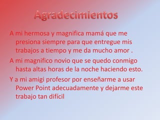 A mi hermosa y magnifica mamá que me
  presiona siempre para que entregue mis
  trabajos a tiempo y me da mucho amor .
A mi magnifico novio que se quedo conmigo
  hasta altas horas de la noche haciendo esto.
Y a mi amigi profesor por enseñarme a usar
  Power Point adecuadamente y dejarme este
  trabajo tan difícil
 