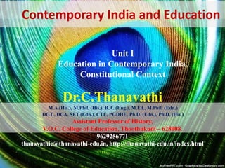 Dr.C.Thanavathi
M.A.(His.), M.Phil. (His.), B.A. (Eng.), M.Ed., M.Phil. (Edn.)
DGT., DCA, SET (Edn.), CTE, PGDHE, Ph.D. (Edn.), Ph.D. (His.)
Assistant Professor of History,
V.O.C. College of Education, Thoothukudi – 628008.
9629256771
thanavathic@thanavathi-edu.in, http://thanavathi-edu.in/index.html
Contemporary India and Education
Unit I
Education in Contemporary India,
Constitutional Context
 