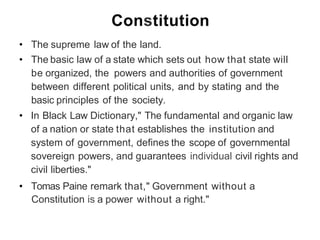 Constitution
• The supreme law of the land.
• The basic law of a state which sets out how that state will
be organized, the powers and authorities of government
between different political units, and by stating and the
basic principles of the society.
• In Black Law Dictionary," The fundamental and organic law
of a nation or state that establishes the institution and
system of government, defines the scope of governmental
sovereign powers, and guarantees individual civil rights and
civil liberties."
• Tomas Paine remark that," Government without a
Constitution is a power without a right."
 