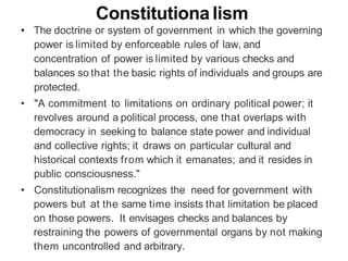 Constitutiona Iism
• The doctrine or system of government in which the governing
power is limited by enforceable rules of law, and
concentration of power is limited by various checks and
balances so that the basic rights of individuals and groups are
protected.
• "A commitment to limitations on ordinary political power; it
revolves around a political process, one that overlaps with
democracy in seeking to balance state power and individual
and collective rights; it draws on particular cultural and
historical contexts from which it emanates; and it resides in
public consciousness."
• Constitutionalism recognizes the need for government with
powers but at the same time insists that limitation be placed
on those powers. It envisages checks and balances by
restraining the powers of governmental organs by not making
them uncontrolled and arbitrary.
 
