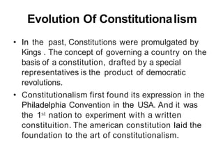 Evolution Of ConstitutionaIism
• In the past, Constitutions were promulgated by
Kings . The concept of governing a country on the
basis of a constitution, drafted by a special
representatives is the product of democratic
revolutions.
• Constitutionalism first found its expression in the
Philadelphia Convention in the USA. And it was
the 1st nation to experiment with a written
constituition. The american constitution laid the
foundation to the art of constitutionalism.
 