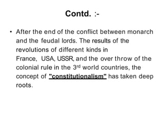 Contd. :-
• After the end of the conflict between monarch
and the feudal lords. The results of the
revolutions of different kinds in
France, USA, USSR, and the over throw of the
colonial rule in the 3rd world countries, the
concept of "constitutionalism" has taken deep
roots.
 