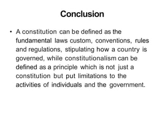 Conclusion
• A constitution can be defined as the
fundamental laws custom, conventions, rules
and regulations, stipulating how a country is
governed, while constitutionalism can be
defined as a principle which is not just a
constitution but put limitations to the
activities of individuals and the government.
 