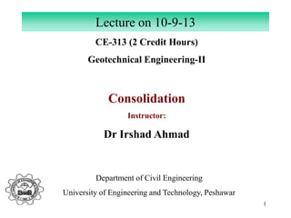 1
CE-313 (2 Credit Hours)
Geotechnical Engineering-II
Consolidation
Instructor:
Dr Irshad Ahmad
Lecture on 10-9-13
Department of Civil Engineering
University of Engineering and Technology, Peshawar
 