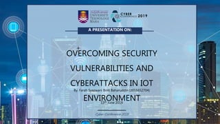 Cyber Conference 2019
A PRESENTATION ON:
OVERCOMING SECURITY
VULNERABILITIES AND
CYBERATTACKS IN IOT
ENVIRONMENT
By: Farah Syazwani Binti Baharuddin (2016652704)
13th June 2019
 