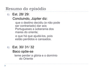 Resumo do episódio
6)   Est. 28/ 29:
     Concluindo, Júpiter diz:
      que o destino decidiu (e não pode
      ser contrariado) dar aos
      Portugueses a soberania dos
      mares do oriente;
      e que há que ajudá-los, pois
      estão perdidos e cansados.

6)   Est. 30/ 31/ 32
     Baco opõe-se
      teme perder a glória e o domínio
         do Oriente
 