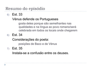 Resumo do episódio
6)   Est. 33
     Vénus defende os Portugueses
         gosta deles porque são semelhantes nas
         qualidades e na língua ao povo romano/será
         celebrada em todos os locais onde chegarem
6)   Est. 34
     Considerações do poeta:
         posições de Baco e de Vénus
7)   Est. 35
     Instala-se a confusão entre os deuses.
 