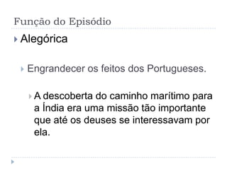 Função do Episódio
 Alegórica


    Engrandecer os feitos dos Portugueses.

      A descoberta do caminho marítimo para
      a Índia era uma missão tão importante
      que até os deuses se interessavam por
      ela.
 