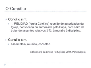 O Consílio

   Concílio s.m.
       1. RELIGIÃO (Igreja Católica) reunião de autoridades da
        Igreja, convocada ou autorizada pelo Papa, com o fim de
        tratar de assuntos relativos à fé, à moral e à disciplina.


   Consílio s.m.
       assembleia, reunião, conselho

                      in Dicionário da Língua Portuguesa 2004, Porto Editora
 