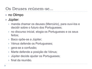 Os Deuses reúnem-se...
   no Olimpo
   Júpiter:
       manda chamar os deuses (Mercúrio), para ouvi-los e
        decidir sobre o futuro dos Portugueses;
       no discurso inicial, elogia os Portugueses e os seus
        feitos;
       Baco opõe-se a Júpiter;
       Vénus defende os Portugueses;
       gera-se a confusão;
       Marte defende a posição de Vénus;
       Júpiter decide ajudar os Portugueses;
       final da reunião.
 