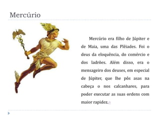 Mercúrio


               Mercúrio era filho de Júpiter e
           de Maia, uma das Plêiades. Foi o
           deus da eloquência, do comércio e
           dos ladrões. Além disso, era o
           mensageiro dos deuses, em especial
           de Júpiter, que lhe pôs asas na
           cabeça o nos calcanhares, para
           poder executar as suas ordens com
           maior rapidez.>
 
