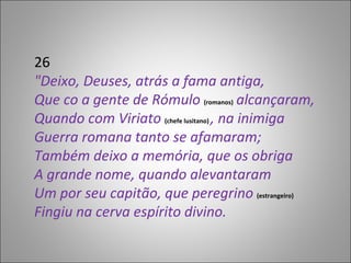 26 "Deixo, Deuses, atrás a fama antiga, Que co a gente de Rómulo  (romanos)  alcançaram, Quando com Viriato  (chefe lusitano)  , na inimiga Guerra romana tanto se afamaram; Também deixo a memória, que os obriga A grande nome, quando alevantaram Um por seu capitão, que peregrino  (estrangeiro) Fingiu na cerva espírito divino. 