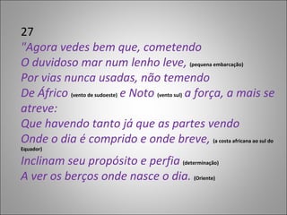 27 "Agora vedes bem que, cometendo O duvidoso mar num lenho leve,  (pequena embarcação) Por vias nunca usadas, não temendo De Áfrico  (vento de sudoeste)  e Noto  (vento sul)   a força, a mais se atreve:  Que havendo tanto já que as partes vendo  Onde o dia é comprido e onde breve,  (a costa africana ao sul do Equador) Inclinam seu propósito e perfia  (determinação) A ver os berços onde nasce o dia.  (Oriente) 