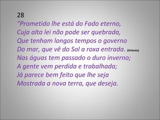 28 "Prometido lhe está do Fado eterno, Cuja alta lei não pode ser quebrada, Que tenham longos tempos o governo Do mar, que vê do Sol a roxa entrada.  (Oriente)  Nas águas tem passado o duro inverno; A gente vem perdida e trabalhada; Já parece bem feito que lhe seja Mostrada a nova terra, que deseja. 