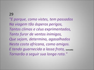 29 "E porque, como vistes, tem passados Na viagem tão ásperos perigos, Tantos climas e céus exprimentados, Tanto furor de ventos inimigos, Que sejam, determino, agasalhados Nesta costa africana, como amigos. E tendo guarnecida a lassa frota,  (cansada) Tornarão a seguir sua longa rota." 