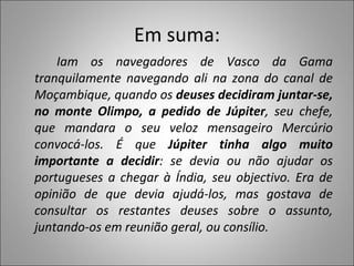 Em suma: Iam os navegadores de Vasco da Gama tranquilamente navegando ali na zona do canal de Moçambique, quando os  deuses decidiram juntar-se, no monte Olimpo, a pedido de Júpiter , seu chefe, que mandara o seu veloz mensageiro Mercúrio convocá-los. É que  Júpiter tinha algo muito importante a decidir : se devia ou não ajudar os portugueses a chegar à Índia, seu objectivo. Era de opinião de que devia ajudá-los, mas gostava de consultar os restantes deuses sobre o assunto, juntando-os em reunião geral, ou consílio. 