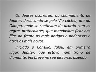 Os deuses acorreram ao chamamento de Júpiter, deslocando-se pela Via Láctea, até ao Olimpo, onde se sentavam de acordo com as regras protocolares, que mandavam ficar nas filas da frente os mais antigos e poderosos e atrás os mais novos. Iniciado o Consílio, falou, em primeiro lugar, Júpiter, que estava num trono de diamante. Foi breve no seu discurso, dizendo: 