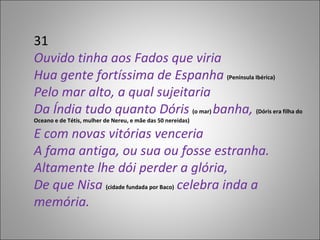 31 Ouvido tinha aos Fados que viria Hua gente fortíssima de Espanha  (Península Ibérica) Pelo mar alto, a qual sujeitaria Da Índia tudo quanto Dóris  (o mar)  banha,  (Dóris era filha do Oceano e de Tétis, mulher de Nereu, e mãe das 50 nereidas) E com novas vitórias venceria A fama antiga, ou sua ou fosse estranha. Altamente lhe dói perder a glória, De que Nisa  (cidade fundada por Baco)  celebra inda a memória. 