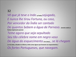 32 Vê que já teve o Indo  (a Índia)  sojugado, E nunca lhe tirou Fortuna, ou caso, Por vencedor da Índia ser cantado De quantos bebem a água de Parnaso.  (monte onde as fontes inspiravam poesia) Teme agora que seja sepultado Seu tão célebre nome em negro vaso De água do esquecimento  (rio Letes)  , se lá chegam ( o rio Letes, situado no Inferno, tinha umas águas que levavam ao esquecimento.) Os fortes Portugueses, que navegam. 
