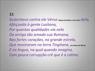 33 Sustentava contra ele Vénus  (deusa da beleza e do amor)  bela, Afeiçoada à gente Lusitana, Por quantas qualidades via nela Da antiga tão amada sua Romana; Nos fortes corações, na grande estrela, Que mostraram na terra Tingitana,  (no Norte de África) E na língua, na qual quando imagina, Com pouca corrupção crê que é a Latina. 