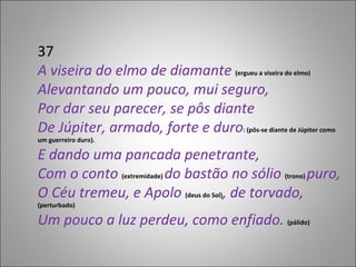 37 A viseira do elmo de diamante  (ergueu a viseira do elmo) Alevantando um pouco, mui seguro, Por dar seu parecer, se pôs diante De Júpiter, armado, forte e duro : (pôs-se diante de Júpiter como um guerreiro duro). E dando uma pancada penetrante, Com o conto  (extremidade)  do bastão no sólio  (trono)  puro, O Céu tremeu, e Apolo  (deus do Sol) , de torvado,  (perturbado) Um pouco a luz perdeu, como enfiado.  (pálido)  