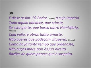 38 E disse assim: "Ó Padre,  (Júpiter)  a cujo império Tudo aquilo obedece, que criaste, Se esta gente, que busca outro Hemisfério,  (Oriente) Cuja valia, e obras tanto amaste, Não queres que padeçam vitupério,  (afronta) Como há já tanto tempo que ordenaste, Não ouças mais, pois és juiz direito, Razões de quem parece que é suspeito. 