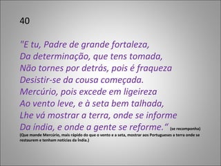 40 "E tu, Padre de grande fortaleza,  Da determinação, que tens tomada,  Não tornes por detrás, pois é fraqueza Desistir-se da cousa começada. Mercúrio, pois excede em ligeireza  Ao vento leve, e à seta bem talhada, Lhe vá mostrar a terra, onde se informe Da índia, e onde a gente se reforme.“  (se recomponha) (Que mande Mercúrio, mais rápido do que o vento e a seta, mostrar aos Portugueses a terra onde se restaurem e tenham notícias da Índia.)  