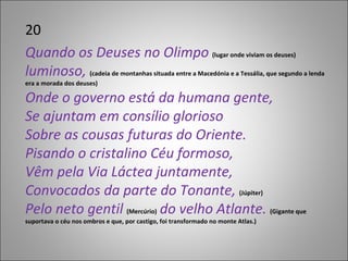 20 Quando os Deuses no Olimpo  (lugar onde viviam os deuses)  luminoso,  (cadeia de montanhas situada entre a Macedónia e a Tessália, que segundo a lenda era a morada dos deuses) Onde o governo está da humana gente, Se ajuntam em consílio glorioso Sobre as cousas futuras do Oriente. Pisando o cristalino Céu formoso, Vêm pela Via Láctea juntamente, Convocados da parte do Tonante,  (Júpiter) Pelo neto gentil  (Mercúrio)  do velho Atlante.  (Gigante que suportava o céu nos ombros e que, por castigo, foi transformado no monte Atlas.) 