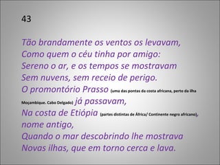 43 Tão brandamente os ventos os levavam, Como quem o céu tinha por amigo: Sereno o ar, e os tempos se mostravam Sem nuvens, sem receio de perigo. O promontório Prasso  (uma das pontas da costa africana, perto da ilha Moçambique. Cabo Delgado)  já passavam, Na costa de Etiópia  (partes distintas de África/ Continente negro africano) , nome antigo, Quando o mar descobrindo lhe mostrava Novas ilhas, que em torno cerca e lava. 