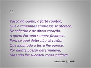 44 Vasco da Gama, o forte capitão,  Que a tamanhas empresas se oferece,  De soberbo e de altivo coração,  A quem Fortuna sempre favorece,  Para se aqui deter não vê razão,  Que inabitada a terra lhe parece:  Por diante passar determinava;  Mas não lhe sucedeu como cuidava. Os Lusíadas (I, 19-44)  