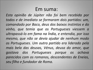 Em suma: Esta opinião de Júpiter não foi bem recebida por todos e de imediato se formaram dois partidos: um, comandado por Baco, deus dos baixos instintos e do vinho, que temia que os Portugueses viessem a ultrapassá-lo em fama na Índia, e entendia, por isso mesmo, que não se devia ajudar de nenhum modo os Portugueses. Um outro partido era liderado pela mais bela das deusas, Vénus, deusa do amor, que gostava dos Portugueses porque os achava parecidos com os romanos, descendentes de Eneias, seu filho e fundador de Roma.  